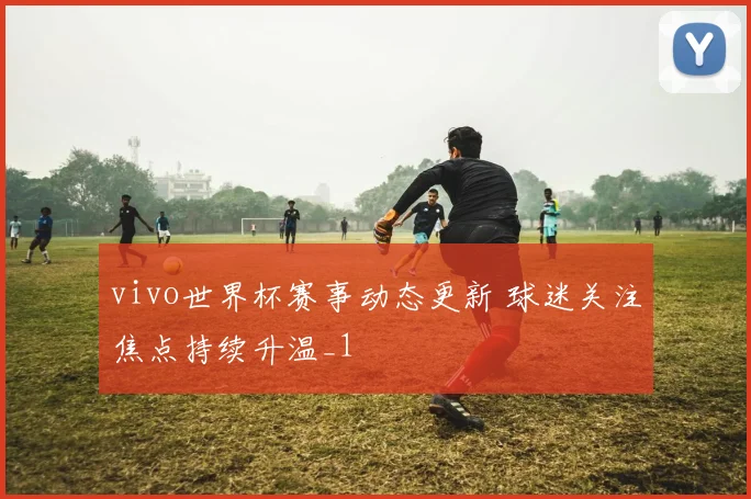 vivo世界杯赛事动态更新 球迷关注焦点持续升温_1