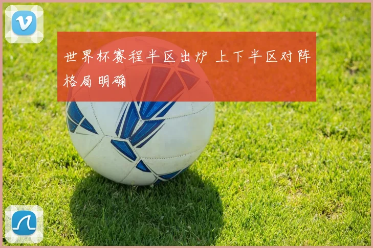 世界杯赛程半区出炉 上下半区对阵格局明确