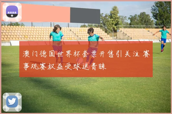 澳门德国世界杯套票开售引关注 赛事观赛权益受球迷青睐