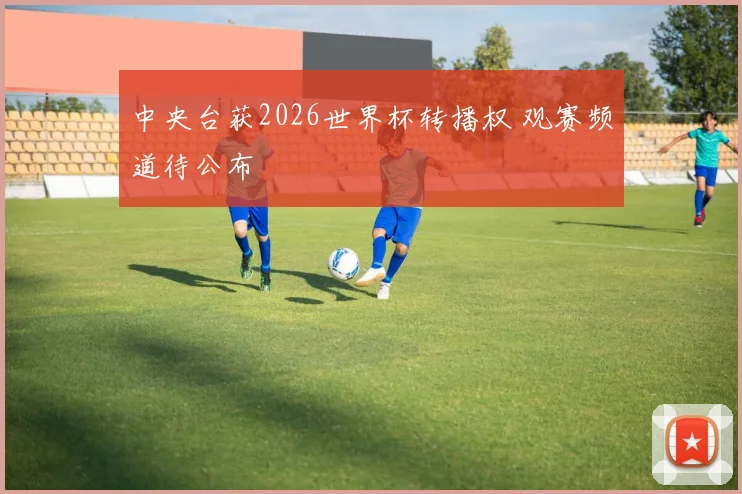 中央台获2026世界杯转播权 观赛频道待公布