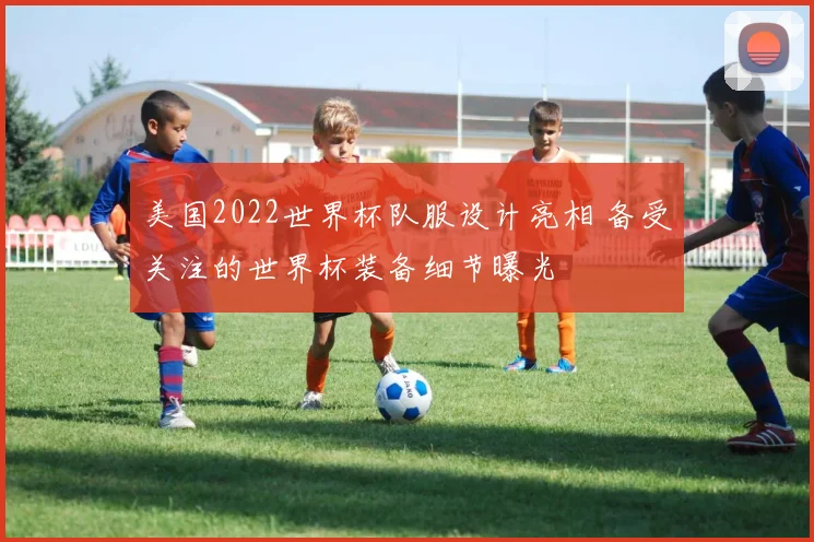 美国2022世界杯队服设计亮相 备受关注的世界杯装备细节曝光